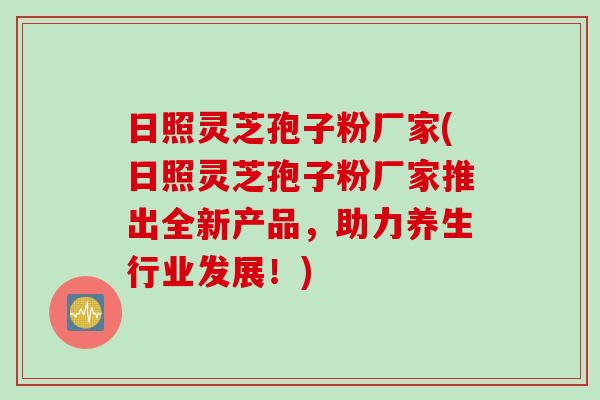日照灵芝孢子粉厂家(日照灵芝孢子粉厂家推出全新产品，助力养生行业发展！)