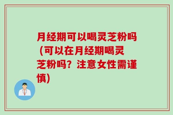 月经期可以喝灵芝粉吗 (可以在月经期喝灵芝粉吗？注意女性需谨慎)