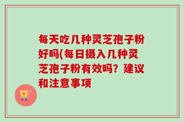 每天吃几种灵芝孢子粉好吗(每日摄入几种灵芝孢子粉有效吗？建议和注意事项