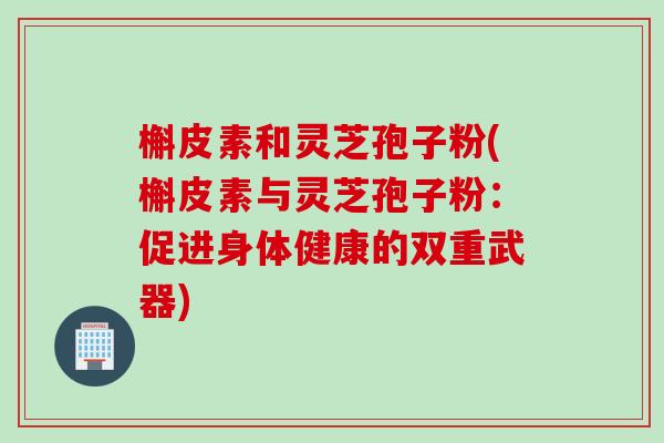 槲皮素和灵芝孢子粉(槲皮素与灵芝孢子粉:促进身体健康的双重武器) 槲皮素和灵芝孢子粉(槲皮素与灵芝孢子粉:促进身体健康的双重武器)