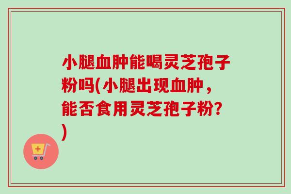 小腿血肿能喝灵芝孢子粉吗(小腿出现血肿，能否食用灵芝孢子粉？)