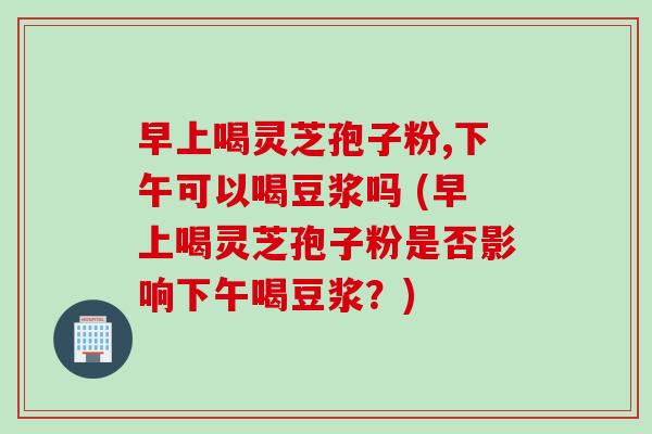 早上喝灵芝孢子粉,下午可以喝豆浆吗 (早上喝灵芝孢子粉是否影响下午喝豆浆?) 早上喝灵芝孢子粉,下午可以喝豆浆吗 (早上喝灵芝孢子粉是否影响下午喝豆浆?)