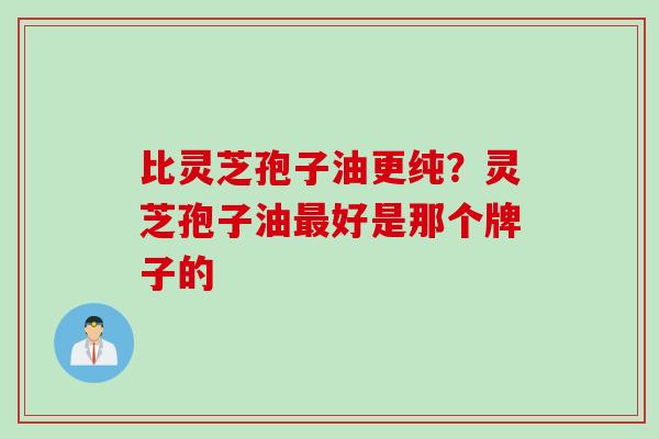 比灵芝孢子油更纯？灵芝孢子油最好是那个牌子的