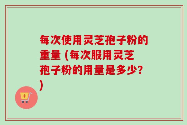 每次使用灵芝孢子粉的重量 (每次服用灵芝孢子粉的用量是多少？)