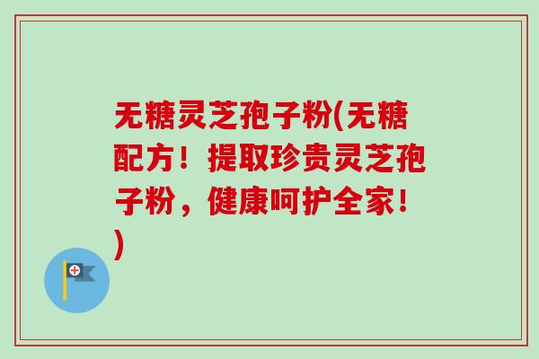无糖灵芝孢子粉(无糖配方！提取珍贵灵芝孢子粉，健康呵护全家！)