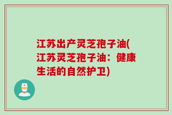 江苏出产灵芝孢子油(江苏灵芝孢子油：健康生活的自然护卫)