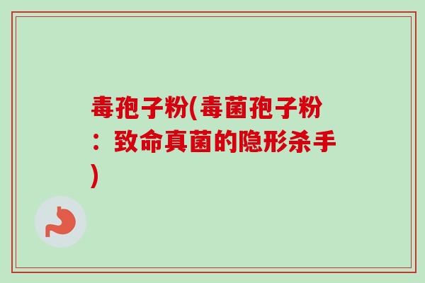 毒孢子粉(毒菌孢子粉：致命真菌的隐形杀手)