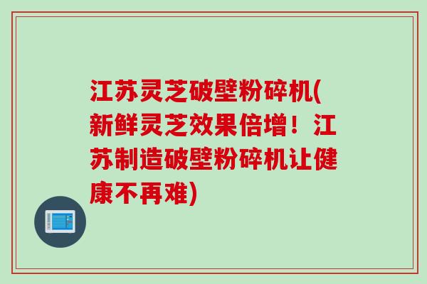 江苏灵芝破壁粉碎机(新鲜灵芝效果倍增！江苏制造破壁粉碎机让健康不再难)
