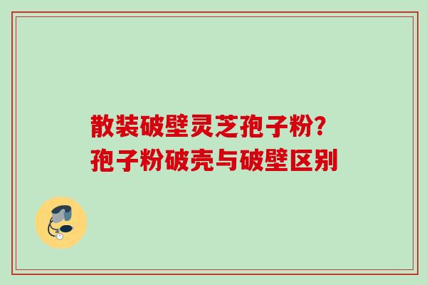 散装破壁灵芝孢子粉？孢子粉破壳与破壁区别