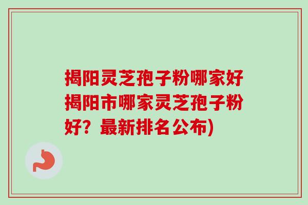 揭阳灵芝孢子粉哪家好揭阳市哪家灵芝孢子粉好？最新排名公布)