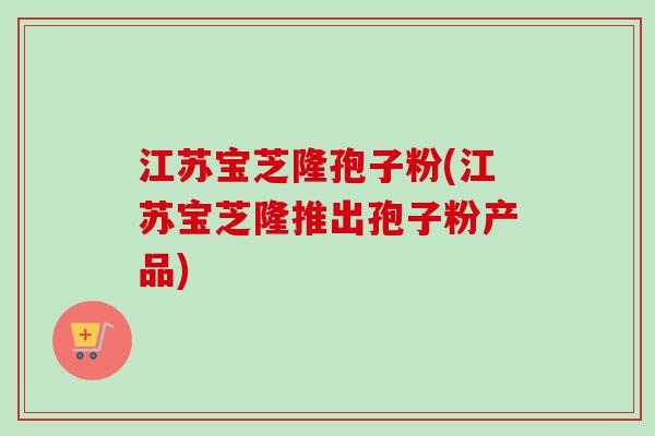 江苏宝芝隆孢子粉(江苏宝芝隆推出孢子粉产品)
