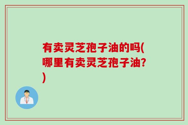 有卖灵芝孢子油的吗(哪里有卖灵芝孢子油？)