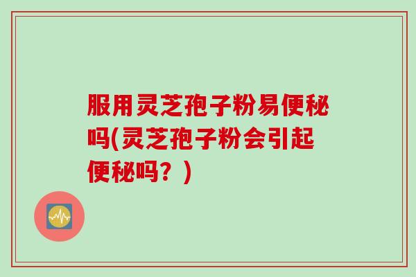 服用灵芝孢子粉易便秘吗(灵芝孢子粉会引起便秘吗？)
