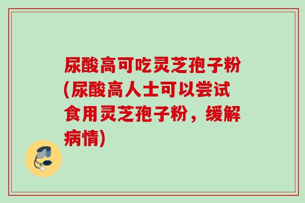 尿酸高可吃灵芝孢子粉(尿酸高人士可以尝试食用灵芝孢子粉，缓解病情)