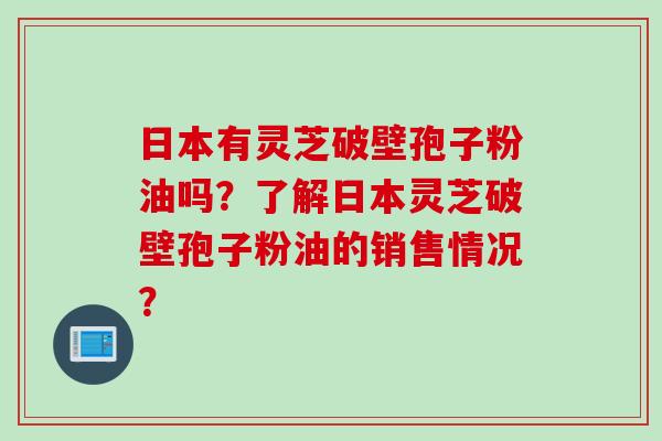 日本有灵芝破壁孢子粉油吗？了解日本灵芝破壁孢子粉油的销售情况？