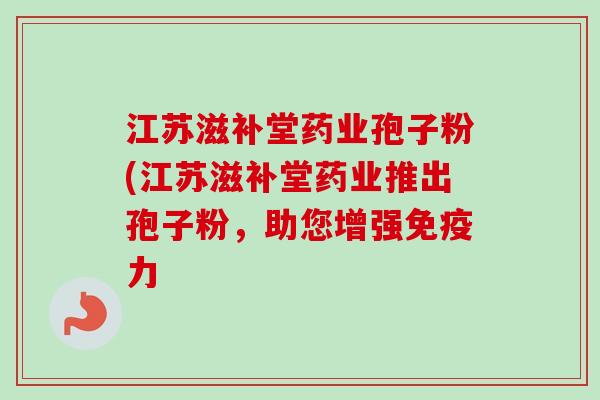 江苏滋补堂药业孢子粉(江苏滋补堂药业推出孢子粉,助您增强免疫力 江苏滋补堂药业孢子粉(江苏滋补堂药业推出孢子粉,助您增强免疫力