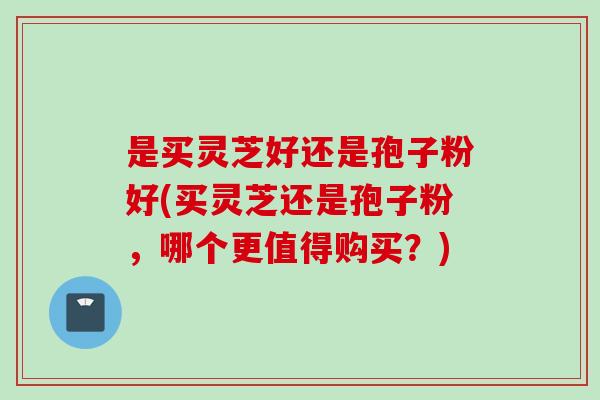 是买灵芝好还是孢子粉好(买灵芝还是孢子粉，哪个更值得购买？)