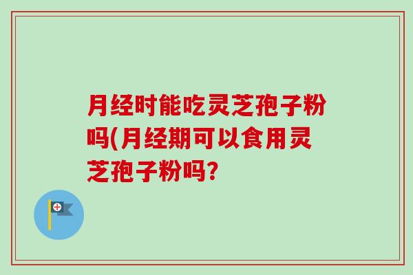 月经时能吃灵芝孢子粉吗(月经期可以食用灵芝孢子粉吗？