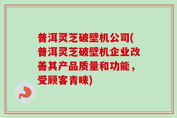 普洱灵芝破壁机公司(普洱灵芝破壁机企业改善其产品质量和功能，受顾客青睐)