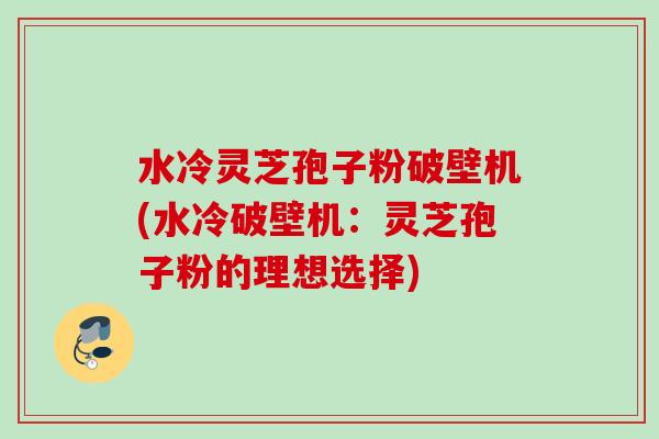 水冷灵芝孢子粉破壁机(水冷破壁机：灵芝孢子粉的理想选择)