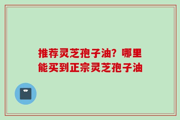 推荐灵芝孢子油？哪里能买到正宗灵芝孢子油