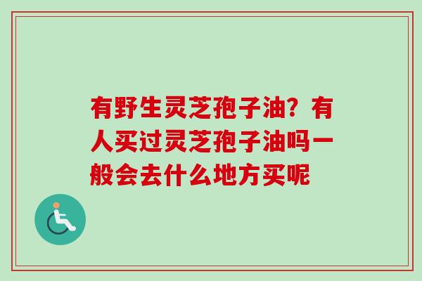 有野生灵芝孢子油？有人买过灵芝孢子油吗一般会去什么地方买呢