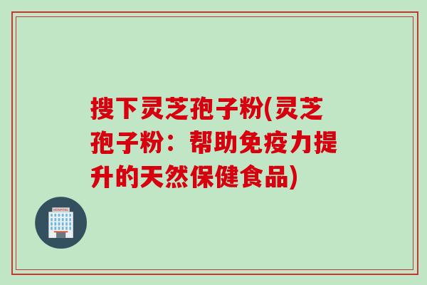 搜下灵芝孢子粉(灵芝孢子粉：帮助免疫力提升的天然保健食品)