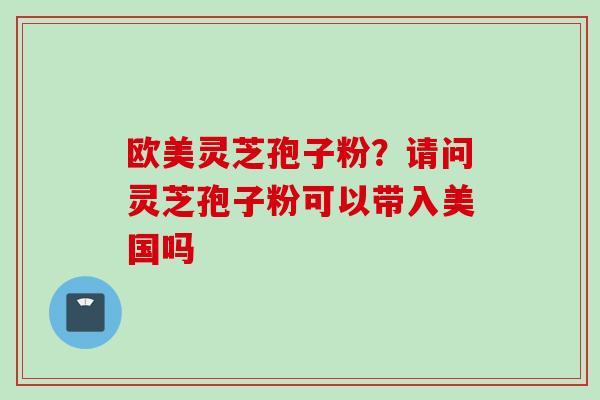 欧美灵芝孢子粉?请问灵芝孢子粉可以带入美国吗 欧美灵芝孢子粉?请问灵芝孢子粉可以带入美国吗