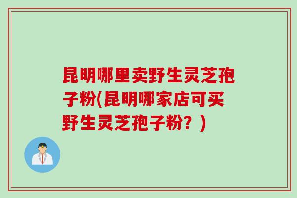 昆明哪里卖野生灵芝孢子粉(昆明哪家店可买野生灵芝孢子粉？)
