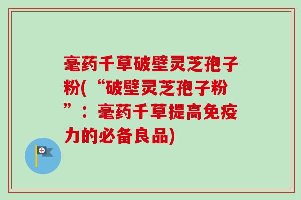 毫药千草破壁灵芝孢子粉(“破壁灵芝孢子粉”：毫药千草提高免疫力的必备良品)
