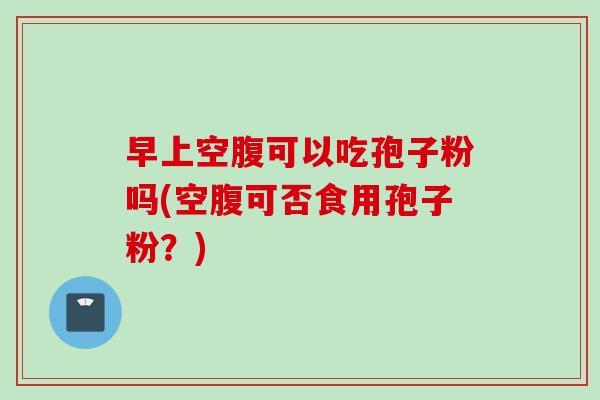 早上空腹可以吃孢子粉吗(空腹可否食用孢子粉？)