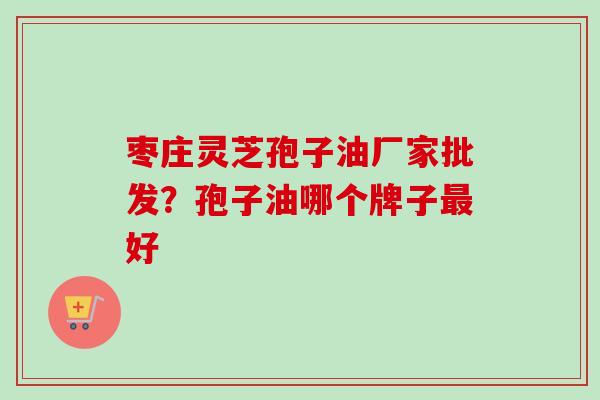 枣庄灵芝孢子油厂家批发？孢子油哪个牌子最好