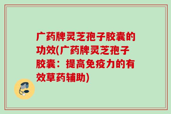 广药牌灵芝孢子胶囊的功效(广药牌灵芝孢子胶囊：提高免疫力的有效草药辅助)