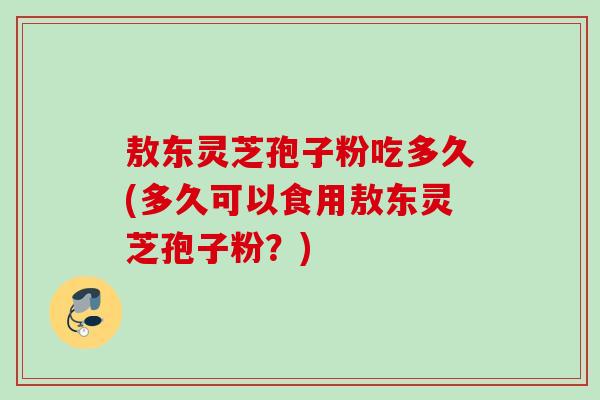 敖东灵芝孢子粉吃多久(多久可以食用敖东灵芝孢子粉？)
