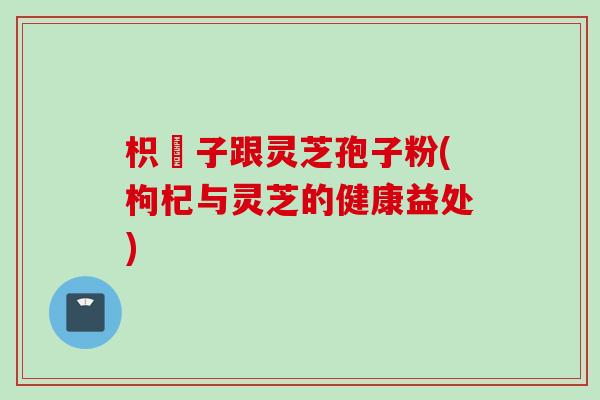 枳椇子跟灵芝孢子粉(枸杞与灵芝的健康益处)