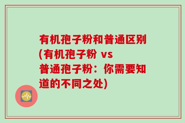 有机孢子粉和普通区别(有机孢子粉 vs 普通孢子粉：你需要知道的不同之处)
