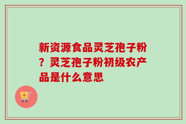 新资源食品灵芝孢子粉？灵芝孢子粉初级农产品是什么意思