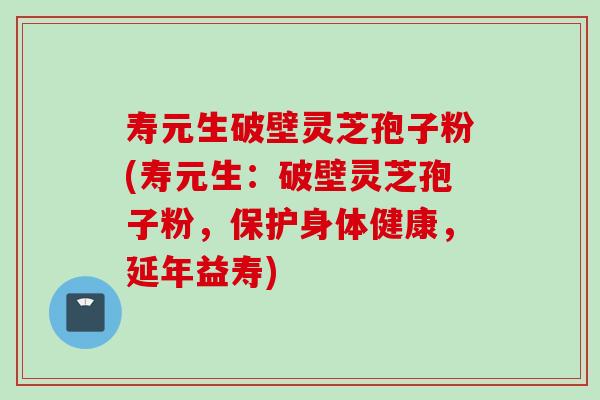 寿元生破壁灵芝孢子粉(寿元生：破壁灵芝孢子粉，保护身体健康，延年益寿)