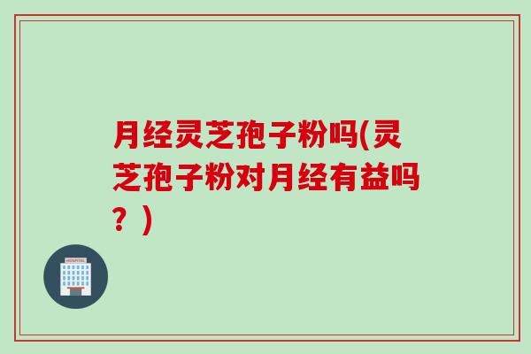 月经灵芝孢子粉吗(灵芝孢子粉对月经有益吗？)