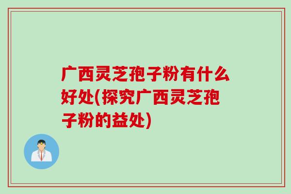 广西灵芝孢子粉有什么好处(探究广西灵芝孢子粉的益处)