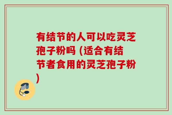 有结节的人可以吃灵芝孢子粉吗 (适合有结节者食用的灵芝孢子粉)