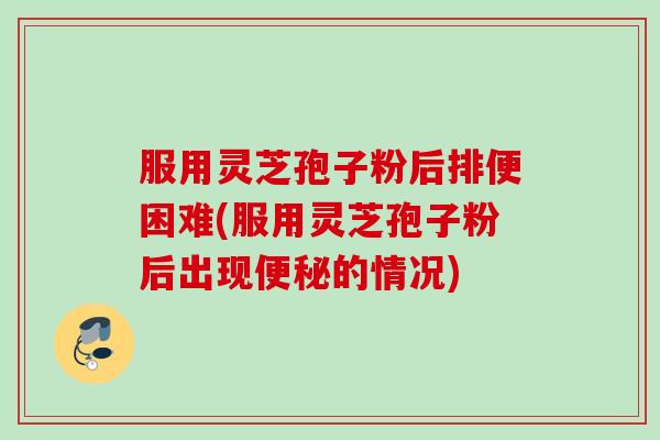 服用灵芝孢子粉后排便困难(服用灵芝孢子粉后出现便秘的情况)