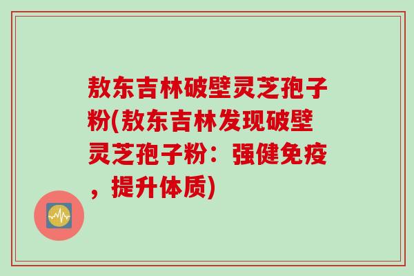 敖东吉林破壁灵芝孢子粉(敖东吉林发现破壁灵芝孢子粉：强健免疫，提升体质)