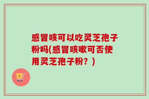 感冒咳可以吃灵芝孢子粉吗(感冒咳嗽可否使用灵芝孢子粉？)