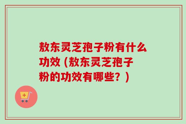 敖东灵芝孢子粉有什么功效 (敖东灵芝孢子粉的功效有哪些？)
