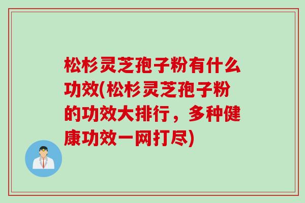 松杉灵芝孢子粉有什么功效(松杉灵芝孢子粉的功效大排行，多种健康功效一网打尽)