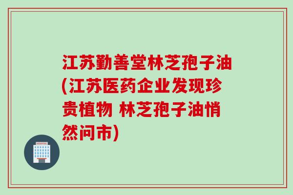 江苏勤善堂林芝孢子油(江苏医药企业发现珍贵植物 林芝孢子油悄然问市)