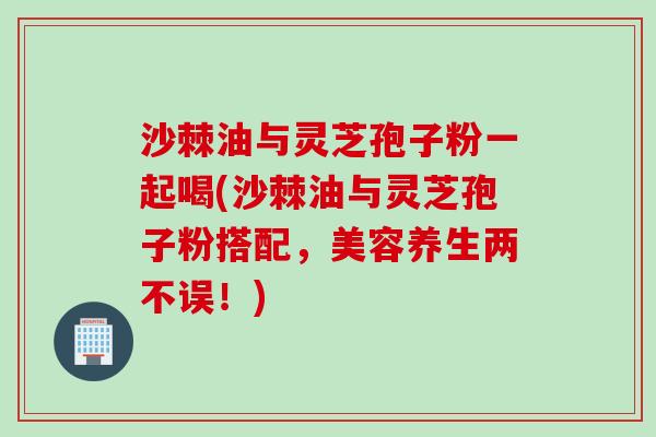 沙棘油与灵芝孢子粉一起喝(沙棘油与灵芝孢子粉搭配，美容养生两不误！)