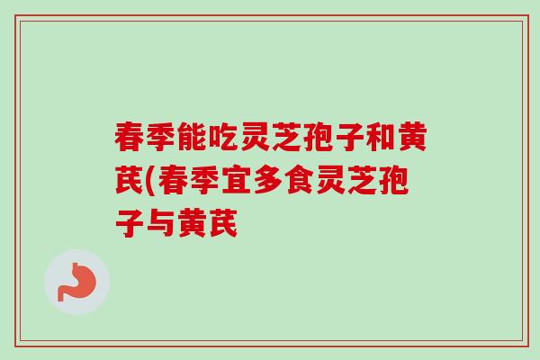 春季能吃灵芝孢子和黄芪(春季宜多食灵芝孢子与黄芪 春季能吃灵芝孢子和黄芪(春季宜多食灵芝孢子与黄芪