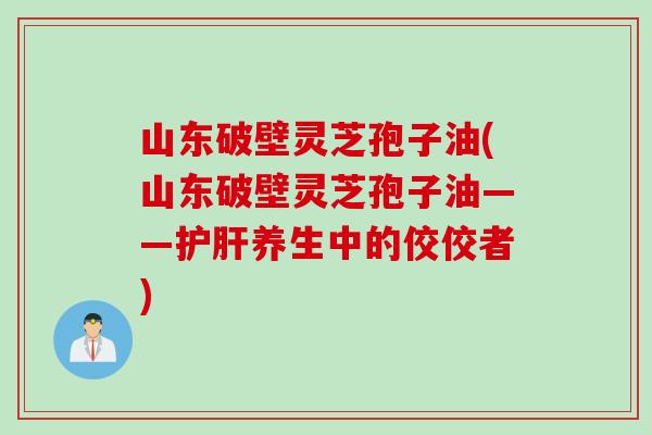 山东破壁灵芝孢子油(山东破壁灵芝孢子油——护肝养生中的佼佼者)